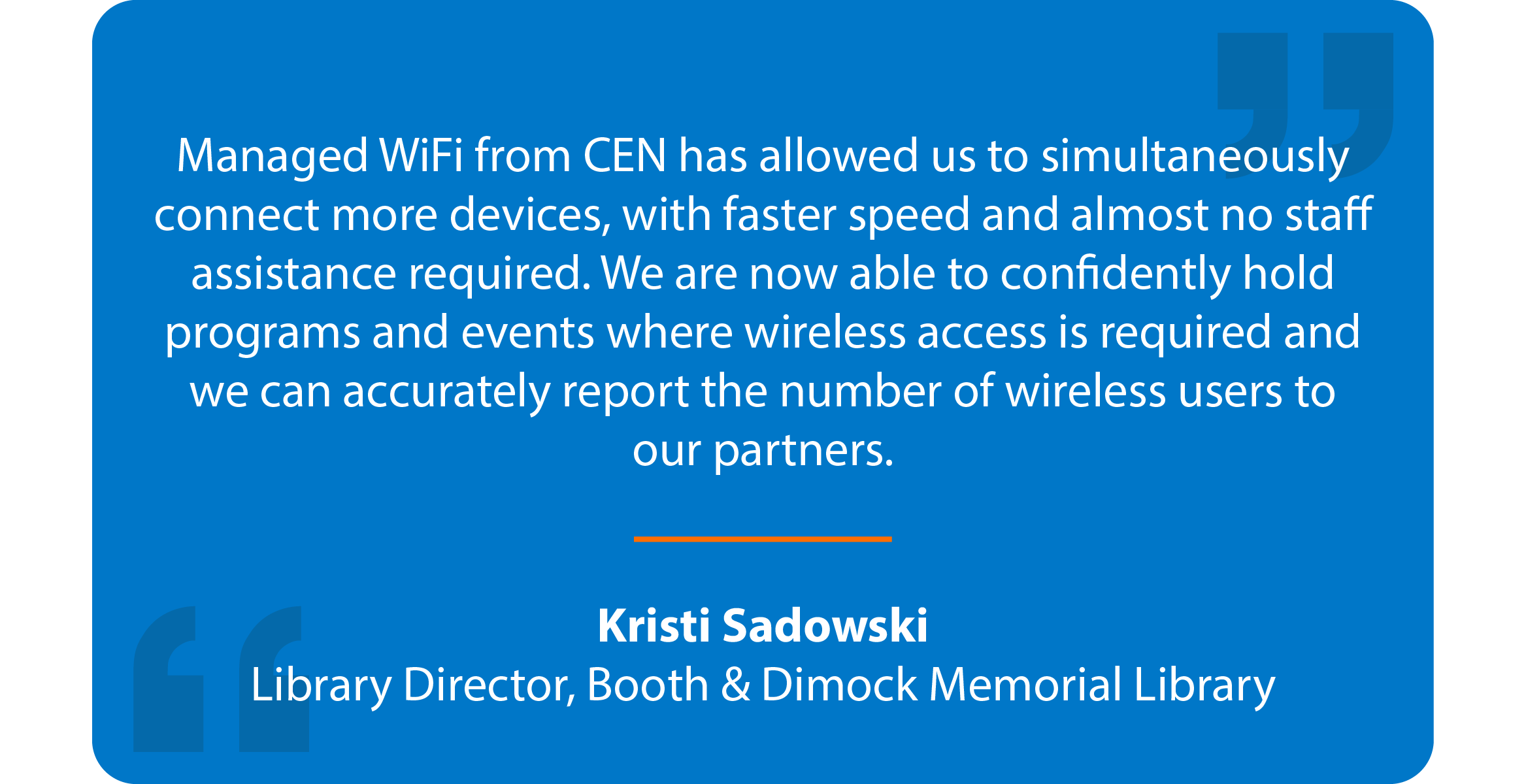 Blue box with quote that reads: Managed WiFi from CEN has allowed us to simultaneously connect more devices, with faster speed and almost no staff assistance required. We are now able to confidently hold programs and events where wireless access is required and we can accurately report the number of wireless users to our partners. Kristi Sadowski Library Director, Booth & Dimock Memorial Library