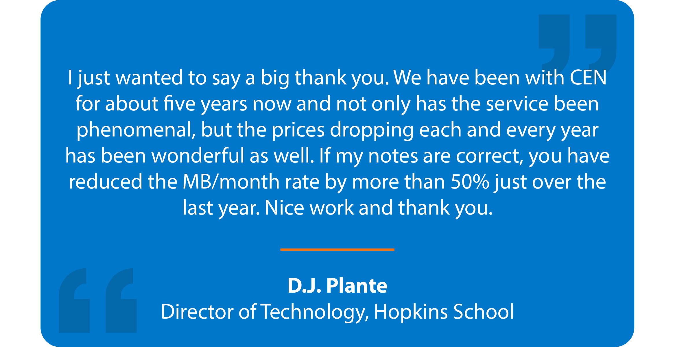 Blue box with quote that reads: I just wanted to say a big thank you. We have been with CEN for about five years now and not only has the service been phenomenal, but the prices dropping each and every year has been wonderful as well. If my notes are correct, you have reduced the MB/month rate by more than 50% just over the last year. Nice work and thank you. D.J. Plante Director of Technology, Hopkins School