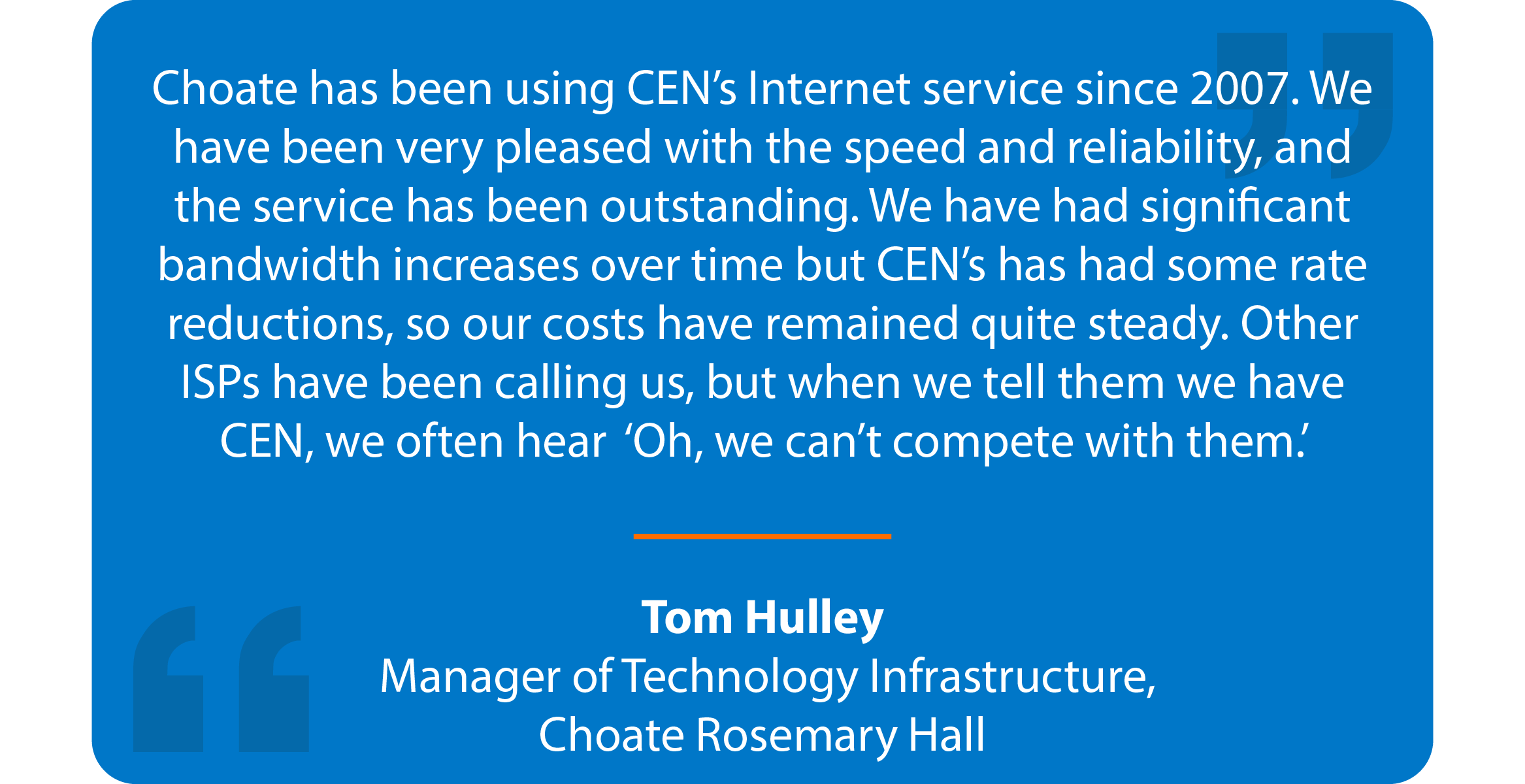 Blue box with quote that reads: Choate has been using CEN’s Internet service since 2007. We have been very pleased with the speed and reliability, and the service has been outstanding. We have had significant bandwidth increases over time but CEN’s has had some rate reductions, so our costs have remained quite steady. Other ISPs have been calling us, but when we tell them we have CEN, we often hear 'Oh, we can’t compete with them.' Tom Hulley Manager of Technology Infrastructure, Choate Rosemary Hall