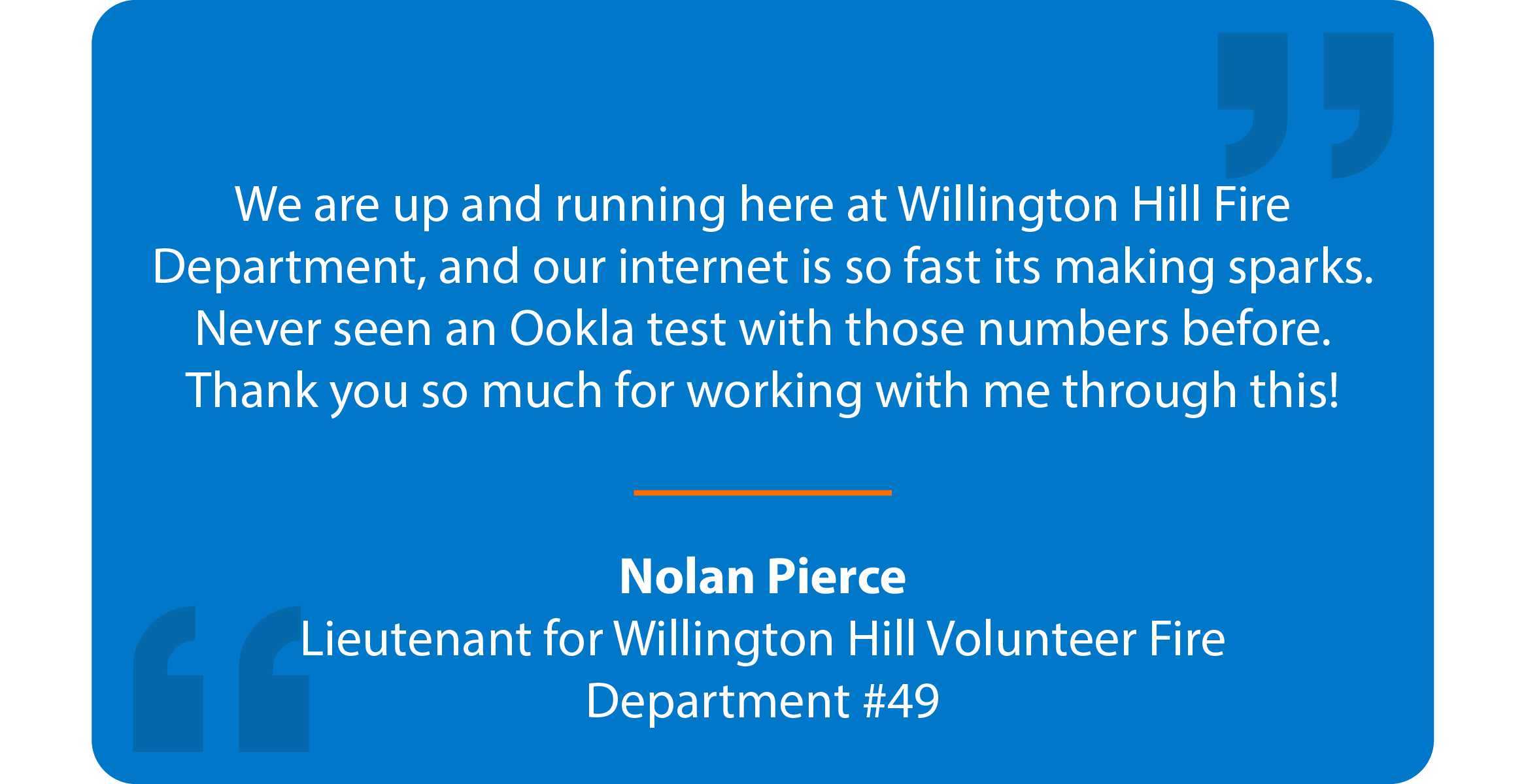 Blue box with quote that reads: We are up and running here at Willington Hill Fire Department, and our internet is so fast its making sparks. Never seen an Ookla test with those numbers before. Thank you so much for working with me through this! Nolan Pierce Lieutenant for Willington Hill Volunteer Fire Department #49
