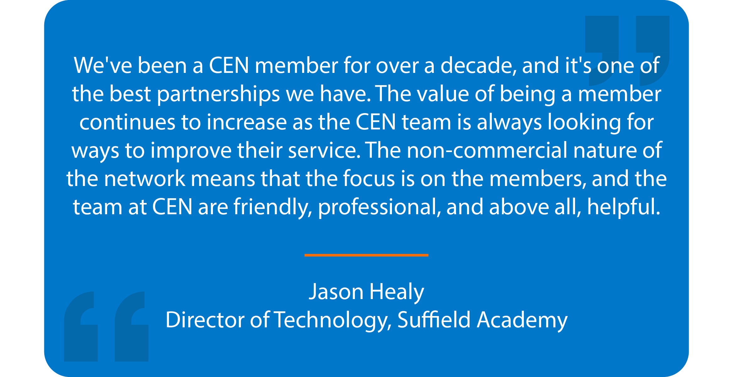 Blue box with quote that reads: We've been a CEN member for over a decade, and it's one of the best partnerships we have. The value of being a member continues to increase as the CEN team is always looking for ways to improve their service. The non-commercial nature of the network means that the focus is on the members, and the team at CEN are friendly, professional, and above all, helpful. Jason Healy Director of Technology, Suffield Academy